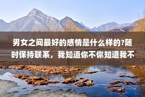 男女之间最好的感情是什么样的?随时保持联系，我知道你不你知道我不会变，相互惦记，各自忙开心的时候，有人分享，难过的时候有人陪伴。有话直说，有事明说。相时不要防备，聊天时毫无顾虑。