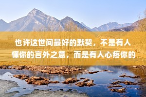 也许这世间最好的默契，不是有人懂你的言外之意，而是有人心疼你的欲言又止。世间万物皆可有唯有“心疼”二字最难求。