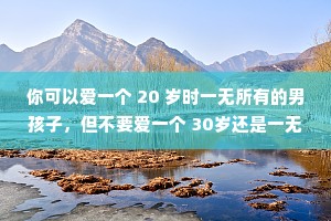 你可以爱一个 20 岁时一无所有的男孩子，但不要爱一个 30岁还是一无所有的人。你可以容忍一个20岁不会哄你的男生，但不要容忍一个 30岁还不知道怎么和你沟通的人。给年轻的男孩子们成长的时间，给他们陪