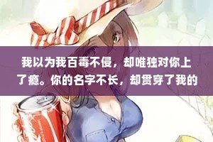 我以为我百毒不侵，却唯独对你上了瘾。你的名字不长，却贯穿了我的心。