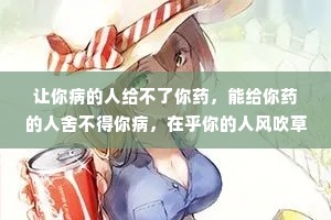 让你病的人给不了你药，能给你药的人舍不得你病，在乎你的人风吹草动都心疼，不在乎你的人狂风暴雨也无声。