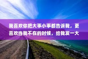 我喜欢你把大事小事都告诉我，更喜欢当我不在的时候，给我发一大堆消息，让我有被你在意的感誉，也会让我觉得你是想我了。