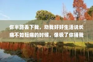 你半路丢下我，劝我好好生活说长痛不如短痛的时候，像极了你捅我一刀，然后你跟我说，快去医院吧，祝你早日康复。