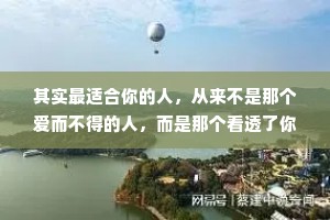 其实最适合你的人，从来不是那个爱而不得的人，而是那个看透了你的脾气，依然什么都不管，还愿意留下来陪你的人。最爱你的人不是冲着你的光芒而来，而是看到你在泥地里艰难前行时，不顾你的狼狈，温柔地伸出了双手。