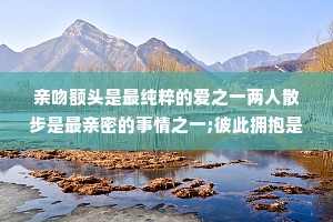 亲吻额头是最纯粹的爱之一两人散步是最亲密的事情之一;彼此拥抱是最有力量的行为之一;-起逛超市是最浪漫的仪式之一。