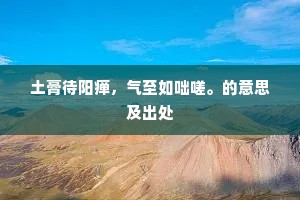 土膏待阳瘅，气至如咄嗟。的意思及出处