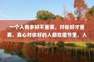 一个人有多好不重要，对你好才重要，真心对你好的人都在细节里，人会说谎，但细节不会，爱是细节，不爱也是。