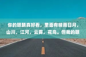 你的眼睛真好看，里面有晴雨日月，山川，江河，云雾，花鸟。但我的眼睛更好看，因为里面有你。
