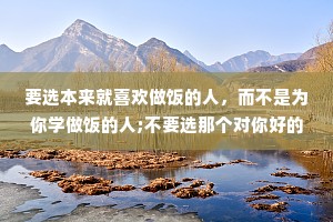 要选本来就喜欢做饭的人，而不是为你学做饭的人;不要选那个对你好的人，要选那个本来就很好的人。