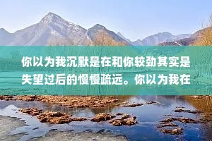 你以为我沉默是在和你较劲其实是失望过后的慢慢疏远。你以为我在妥协，其实我是在想着往事和你告别。