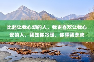 比起让我心动的人，我更喜欢让我心安的人，我知你冷暖，你懂我悲欢，我崇拜你像个英雄，你宠我像个孩子。