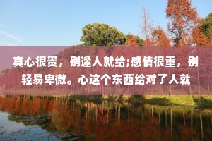 真心很贵，别逢人就给;感情很重，别轻易卑微。心这个东西给对了人就是无价，给错了人便是一文不值。