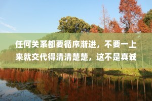 任何关系都要循序渐进，不要一上来就交代得清清楚楚，这不是真诚，这是傻。