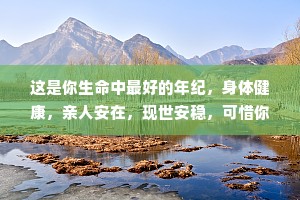 这是你生命中最好的年纪，身体健康，亲人安在，现世安稳，可惜你意识不到，因为一点小事生活就一团糟。