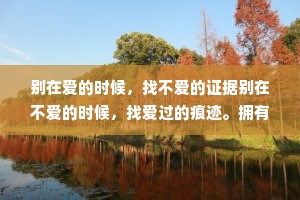 别在爱的时候，找不爱的证据别在不爱的时候，找爱过的痕迹。拥有的时候，不要毁;失去的时候，不要悔。