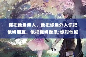 你把他当亲人，他把你当外人你把他当朋友，他把你当像瓜;你对他诚心诚意，他对你充满算计，任何关系，考虑不到你的感受和利益，请及时止损。