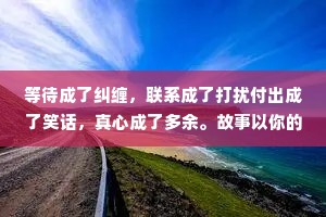 等待成了纠缠，联系成了打扰付出成了笑话，真心成了多余。故事以你的打扰开始，以我的多余结束。愿你日后所得，都值得你今日放弃我。