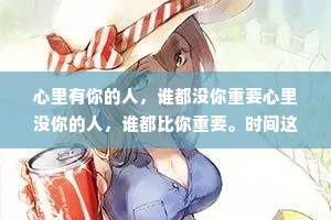 心里有你的人，谁都没你重要心里没你的人，谁都比你重要。时间这个东西，爱你的人才有;钱这人东西，爱你才舍得给你花。话要说织有回应的人听，饭要和投缘的人吃日子要和懂你的人过。