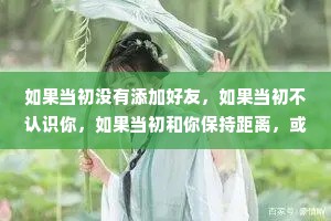 如果当初没有添加好友，如果当初不认识你，如果当初和你保持距离，或许就没有后面的故事，谢谢你的出现让我爱过、快乐过、幸福过，也痛苦过，如果可以重来一次，我不想再认识你了。