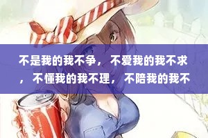 不是我的我不争， 不爱我的我不求， 不懂我的我不理， 不陪我的我不留。 岁月赠我两鬓霜， 红尘赐我一身伤。 尝遍人间千般苦， 衰颜依旧笑夕阳。