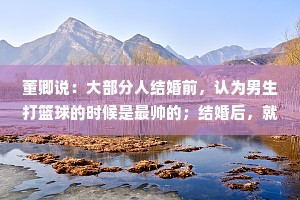 董卿说：大部分人结婚前，认为男生打篮球的时候是最帅的；结婚后，就会突然发现，男人做饭、刷碗，收拾屋子的背影才是最让人心动的！