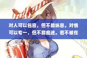 对人可以包容，但不能纵容。对情可以专一，但不能痴迷。若不被在乎，可以转身，若不被珍惜，要懂得放弃，任何关系从来都不是一个人苦苦维系，而是两个人共同珍惜。别人不把你放在眼里，你又何必放在心上，别人对你毫