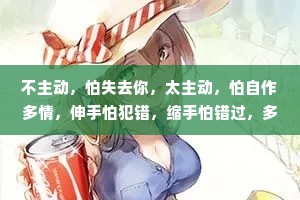 不主动，怕失去你，太主动，怕自作多情，伸手怕犯错，缩手怕错过，多一点怕打扰，少一点怕遗憾。人生最大的遗憾，不是错过了那个最好的人，而是错过了那个想对你好的人。