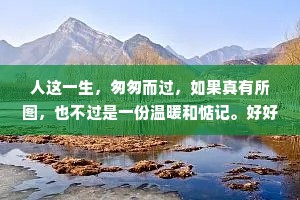 人这一生，匆匆而过，如果真有所图，也不过是一份温暖和惦记。好好生活，怀念的不一定要见面喜欢的不一定要在一起，每一种距离和遗憾，都有它存在的意义。