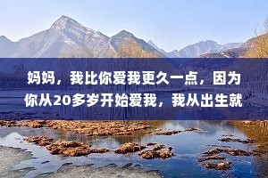 妈妈，我比你爱我更久一点，因为你从20多岁开始爱我，我从出生就开始爱你，你只能爱我50年左右，我能爱你一辈子。