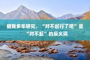 据我多年研究，“对不起行了吧”是“对不起”的反义词