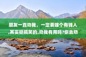 朋友一直劝我，一定要嫁个有钱人,其实挺搞笑的,劝我有用吗?你去劝有钱人啊，我愿意啊。