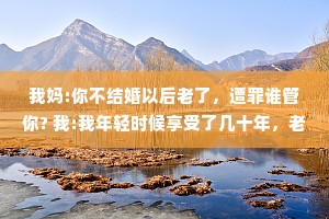 我妈:你不结婚以后老了，遭罪谁管你? 我:我年轻时候享受了几十年，老了遭点儿罪应该的。