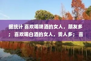 据统计 喜欢喝啤酒的女人，朋友多； 喜欢喝白酒的女人，贵人多； 喜欢喝红酒的女人，故事多； 喜欢喝白开水的女人，家务多。