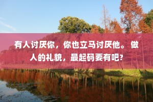 有人讨厌你，你也立马讨厌他。 做人的礼貌，最起码要有吧?