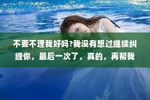 不要不理我好吗?我没有想过继续纠缠你，最后一次了，真的，再帮我砍一刀