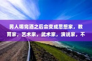 男人喝完酒之后会变成思想家，教育家，艺术家，武术家，演说家，不想回家，四海为家。