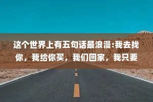 这个世界上有五句话最浪漫:我去找你，我给你买，我们回家，我只要你我们结婚吧。这五句话,你听到过几句?