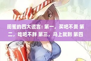 闺蜜的四大谎言: 第一，买吧不贵 第二，吃吧不胖 第三，马上就到 第四，真的分了。