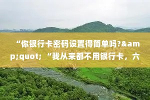“你银行卡密码设置得简单吗?" “我从来都不用银行卡，六位数的密码保护两位数的存款，有必要吗?”