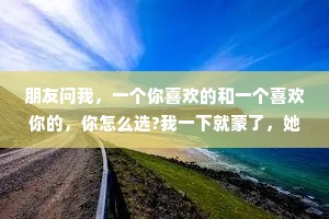 朋友问我，一个你喜欢的和一个喜欢你的，你怎么选?我一下就蒙了，她仿佛在问一个一无所有的乞丐，平时喜欢住海景别墅还是四合院?