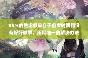 99%的焦虑都来自于虚度时间和没有好好做事，所以唯一的解决办法就是行动起来，认真做完事情战胜焦虑，战胜那些心里空荡荡的时刻，而不是选择逃避。