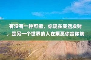 有没有一种可能，你现在突然发财，是另一个世界的人在祭奠你给你烧纸钱，我们所拥有的一切都是另一个世界给我们的祭奠，而我们也是他们想见却见不到的人。