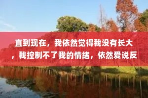 直到现在，我依然觉得我没有长大，我控制不了我的情绪，依然爱说反话，我还是那个遇见挫折就想逃走的小孩。