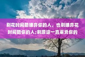 别花时间陪嫌弃你的人，也别嫌弃花时间陪你的人;别原谅一直辜负你的人，也别辜负一直原谅你的人;别让不在你左右的人，左右了你。