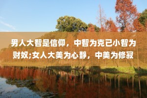 男人大智是信仰，中智为克已小智为财奴;女人大美为心静，中美为修寂，小美为貌体。