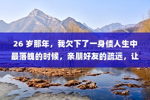 26 岁那年，我欠下了一身债人生中最落魄的时候，亲朋好友的疏远，让我知道了，家已经不再是我的港湾了，不知道还有谁能陪着我。