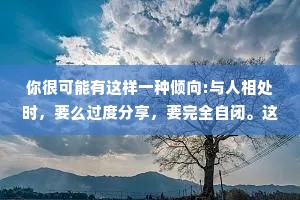 你很可能有这样一种倾向:与人相处时，要么过度分享，要完全自闭。这是因为你从未见证:健康的情感分享，而不是因为你有什么“毛病”。