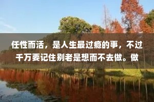 任性而活，是人生最过瘾的事，不过千万要记住别老是想而不去做。做了，才对得起任性这两个字。