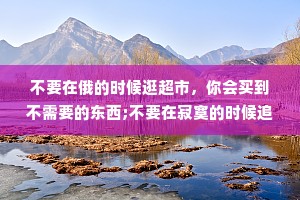 不要在俄的时候逛超市，你会买到不需要的东西;不要在寂寞的时候追求爱情，你会遇到错的人。