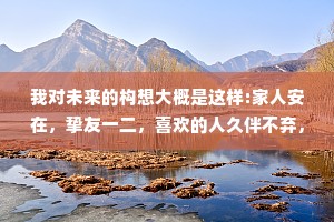 我对未来的构想大概是这样:家人安在，挚友一二，喜欢的人久伴不弃，对曾经不后悔，对未来愈战愈勇。